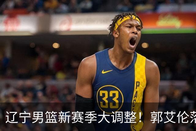 辽宁男篮新赛季大调整！郭艾伦落叶归根或重返辽篮，杨鸣有望回归